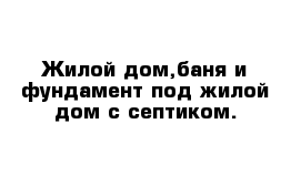 Жилой дом,баня и фундамент под жилой дом с септиком.